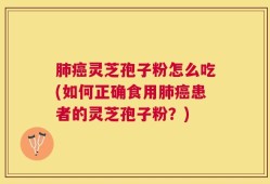 肺癌灵芝孢子粉怎么吃(如何正确食用肺癌患者的灵芝孢子粉？)