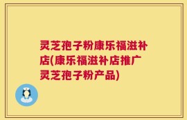 灵芝孢子粉康乐福滋补店(康乐福滋补店推广灵芝孢子粉产品)