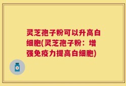 灵芝孢子粉可以升高白细胞(灵芝孢子粉：增强免疫力提高白细胞)