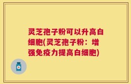 灵芝孢子粉可以升高白细胞(灵芝孢子粉：增强免疫力提高白细胞)