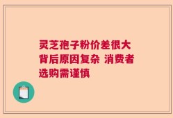 灵芝孢子粉价差很大 背后原因复杂 消费者选购需谨慎
