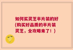如何买灵芝半片装的好(购买好品质的半片装灵芝，全攻略来了！)