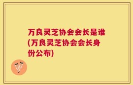 万良灵芝协会会长是谁(万良灵芝协会会长身份公布)