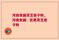 河南安国灵芝孢子粉_河南安国：优质灵芝孢子粉