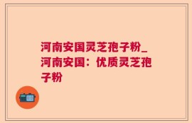 河南安国灵芝孢子粉_河南安国：优质灵芝孢子粉