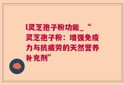 l灵芝孢子粉功能_“灵芝孢子粉：增强免疫力与抗疲劳的天然营养补充剂”