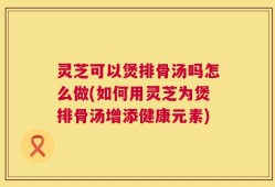 灵芝可以煲排骨汤吗怎么做(如何用灵芝为煲排骨汤增添健康元素)
