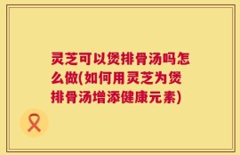 灵芝可以煲排骨汤吗怎么做(如何用灵芝为煲排骨汤增添健康元素)
