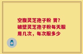 空腹灵芝孢子粉 胃？破壁灵芝孢子粉每天服用几次，每次服多少