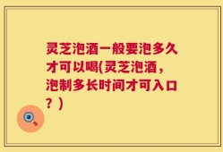 灵芝泡酒一般要泡多久才可以喝(灵芝泡酒，泡制多长时间才可入口？)