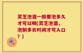 灵芝泡酒一般要泡多久才可以喝(灵芝泡酒，泡制多长时间才可入口？)