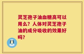灵芝孢子油血糖高可以用么？人体对灵芝孢子油的成分吸收的效果好吗？