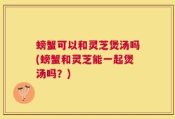 螃蟹可以和灵芝煲汤吗(螃蟹和灵芝能一起煲汤吗？)