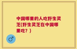 中国哪里的人吃野生灵芝(野生灵芝在中国哪里吃？)