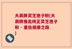 大晨牌灵芝孢子粉(大晨牌推出纯正灵芝孢子粉 - 重拾健康之路)