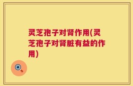灵芝孢子对肾作用(灵芝孢子对肾脏有益的作用)