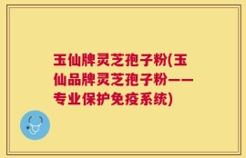 玉仙牌灵芝孢子粉(玉仙品牌灵芝孢子粉——专业保护免疫系统)