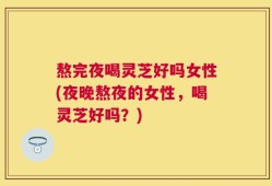 熬完夜喝灵芝好吗女性(夜晚熬夜的女性，喝灵芝好吗？)