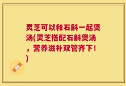 灵芝可以和石斛一起煲汤(灵芝搭配石斛煲汤，营养滋补双管齐下！)