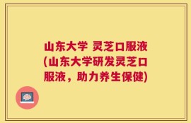 山东大学 灵芝口服液(山东大学研发灵芝口服液，助力养生保健)