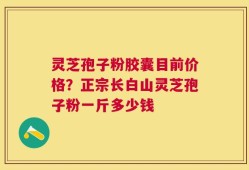 灵芝孢子粉胶囊目前价格？正宗长白山灵芝孢子粉一斤多少钱