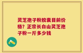 灵芝孢子粉胶囊目前价格？正宗长白山灵芝孢子粉一斤多少钱