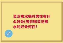 灵芝煮水喝对男性有什么好处(男性喝灵芝煮水的好处何在？