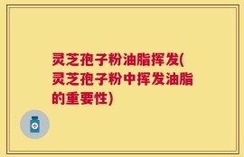 灵芝孢子粉油脂挥发(灵芝孢子粉中挥发油脂的重要性)