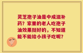 灵芝孢子油是中成滋补药？家里的老人吃孢子油效果挺好的，不知道能不能给小孩子吃呢？