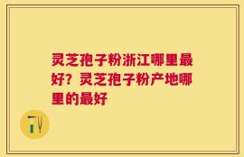 灵芝孢子粉浙江哪里最好？灵芝孢子粉产地哪里的最好