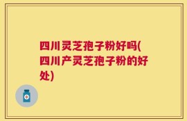 四川灵芝孢子粉好吗(四川产灵芝孢子粉的好处)