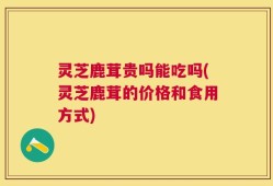 灵芝鹿茸贵吗能吃吗(灵芝鹿茸的价格和食用方式)