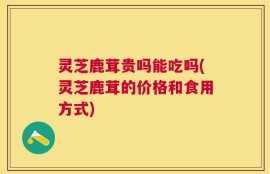 灵芝鹿茸贵吗能吃吗(灵芝鹿茸的价格和食用方式)