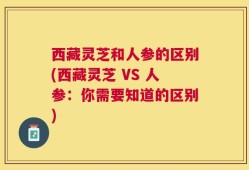 西藏灵芝和人参的区别(西藏灵芝 VS 人参：你需要知道的区别)