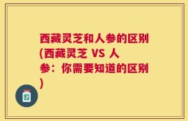 西藏灵芝和人参的区别(西藏灵芝 VS 人参：你需要知道的区别)