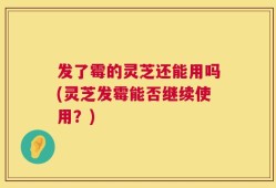 发了霉的灵芝还能用吗(灵芝发霉能否继续使用？)