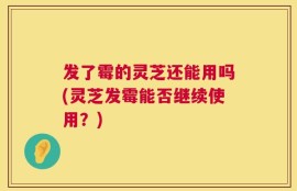 发了霉的灵芝还能用吗(灵芝发霉能否继续使用？)