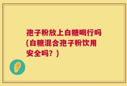 孢子粉放上白糖喝行吗(白糖混合孢子粉饮用安全吗？)