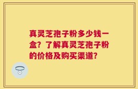 真灵芝孢子粉多少钱一盒？了解真灵芝孢子粉的价格及购买渠道？