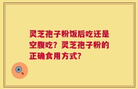 灵芝孢子粉饭后吃还是空腹吃？灵芝孢子粉的正确食用方式？