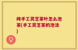 纯手工灵芝茶叶怎么泡茶(手工灵芝茶的泡法)
