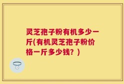 灵芝孢子粉有机多少一斤(有机灵芝孢子粉价格一斤多少钱？)