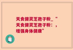 天食健灵芝孢子粉_“天食健灵芝孢子粉：，增强身体健康”