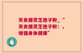 天食健灵芝孢子粉_“天食健灵芝孢子粉：，增强身体健康”