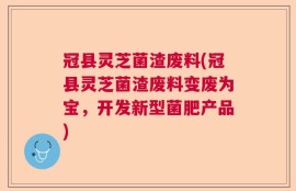 冠县灵芝菌渣废料(冠县灵芝菌渣废料变废为宝，开发新型菌肥产品)