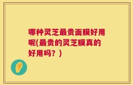 哪种灵芝最贵面膜好用呢(最贵的灵芝膜真的好用吗？)