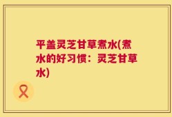 平盖灵芝甘草煮水(煮水的好习惯：灵芝甘草水)
