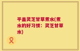 平盖灵芝甘草煮水(煮水的好习惯：灵芝甘草水)