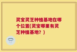 灵宝灵芝种植基地在哪个位置(灵宝哪里有灵芝种植基地？)