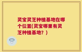 灵宝灵芝种植基地在哪个位置(灵宝哪里有灵芝种植基地？)